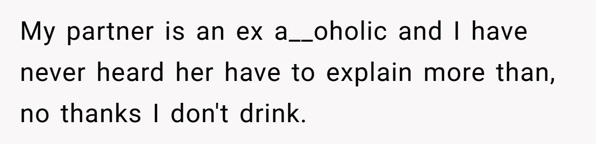 My partner is an ex a__oholic and I have never heard her have to explain more than, no thanks I don't drink.
