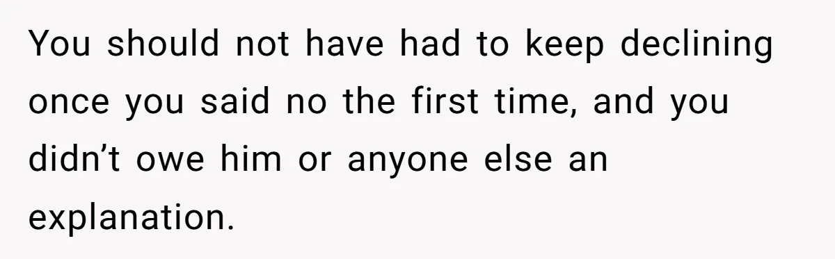 You should not have had to keep declining once you said no the first time, and you didn’t owe him or anyone else an explanation.