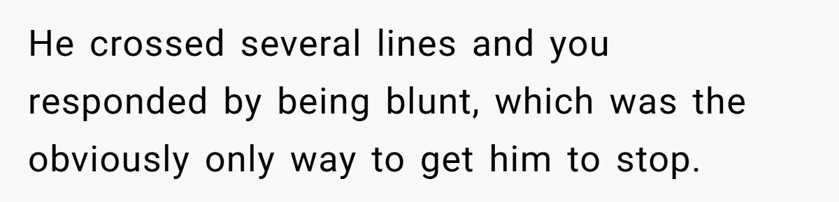 He crossed several lines and you responded by being blunt, which was the obviously only way to get him to stop.