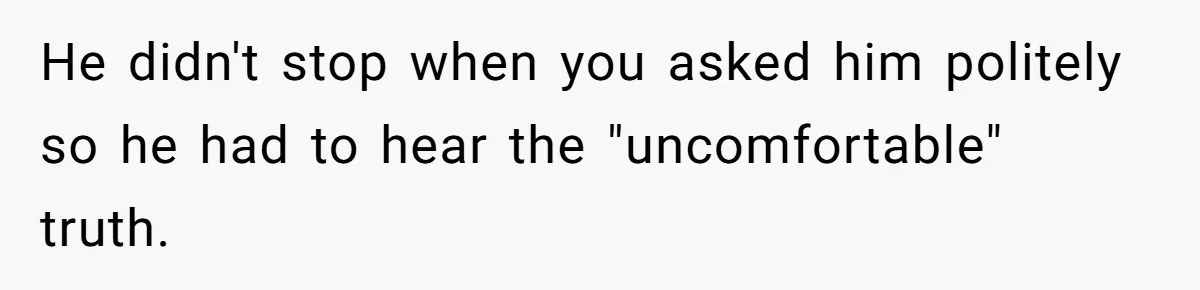He didn't stop when you asked him politely so he had to hear the "uncomfortable" truth.