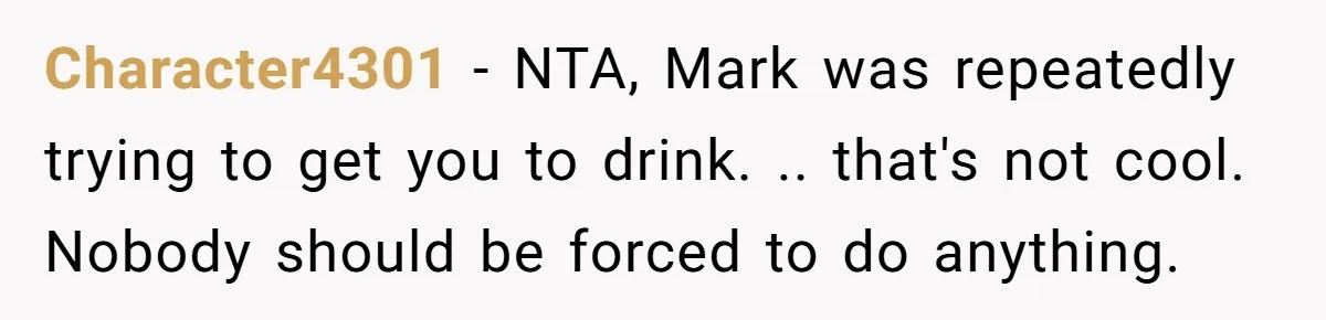 Character4301 − NTA, Mark was repeatedly trying to get you to drink. .. that's not cool. Nobody should be forced to do anything.