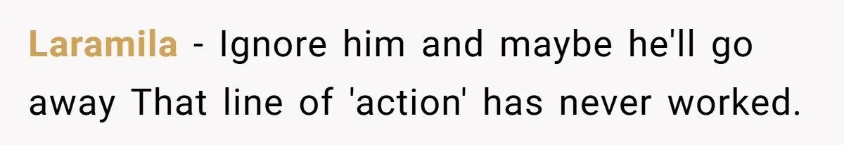 Laramila − Ignore him and maybe he'll go away That line of 'action' has never worked.
