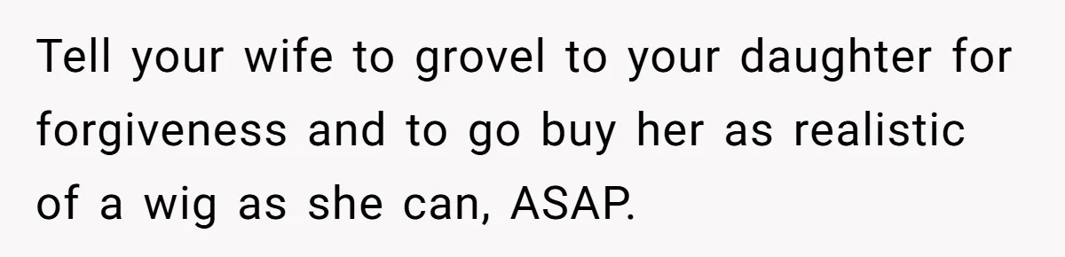 Dad Calls Out Wife After She Pressures Daughter To Shave Her Head Tell your wife to grovel to your daughter for forgiveness and to go buy her as realistic of a wig as she can, ASAP.