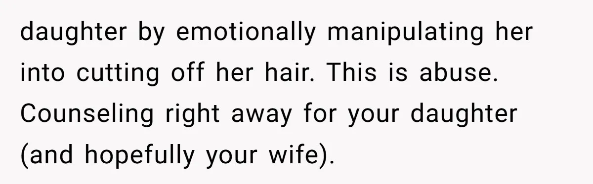 Dad Calls Out Wife After She Pressures Daughter To Shave Her Head daughter by emotionally manipulating her into cutting off her hair. This is abuse. Counseling right away for your daughter (and hopefully your wife).