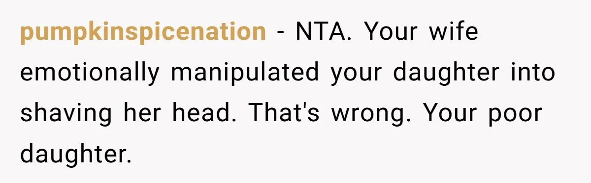Dad Calls Out Wife After She Pressures Daughter To Shave Her Head pumpkinspicenation − NTA. Your wife emotionally manipulated your daughter into shaving her head. That's wrong. Your poor daughter.