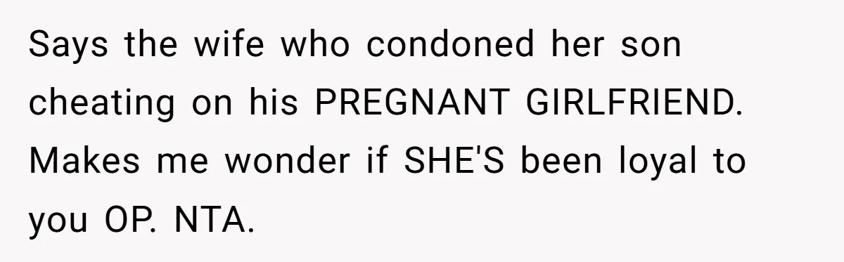 Dad Exposes Son’s Lie About An Open Relationship, Now Son Lost His Child And His Girlfriend Says the wife who condoned her son cheating on his PREGNANT GIRLFRIEND. Makes me wonder if SHE'S been loyal to you OP. NTA.