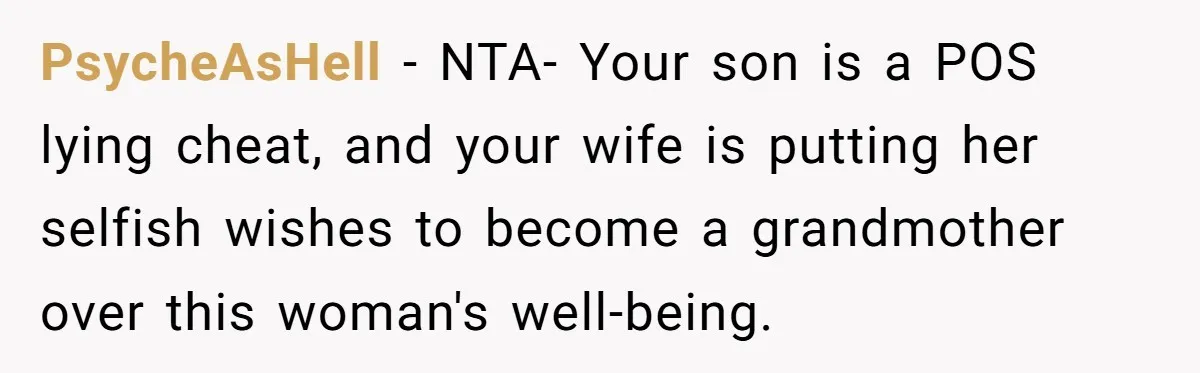 Dad Exposes Son’s Lie About An Open Relationship, Now Son Lost His Child And His Girlfriend PsycheAsHell − NTA- Your son is a POS lying cheat, and your wife is putting her selfish wishes to become a grandmother over this woman's well-being.