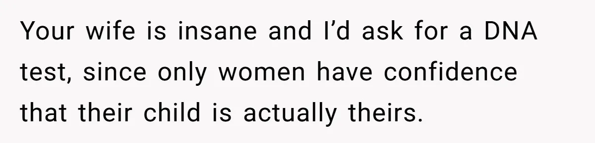 Dad Exposes Son’s Lie About An Open Relationship, Now Son Lost His Child And His Girlfriend Your wife is insane and I’d ask for a DNA test, since only women have confidence that their child is actually theirs.