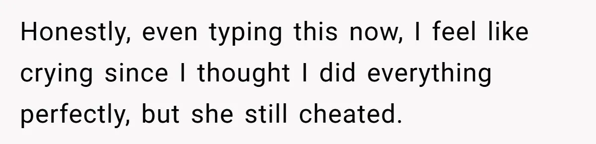 Honestly, even typing this now, I feel like crying since I thought I did everything perfectly, but she still cheated.