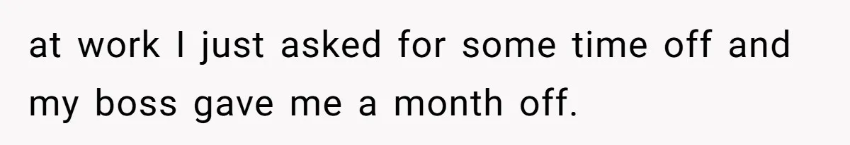 at work I just asked for some time off and my boss gave me a month off.