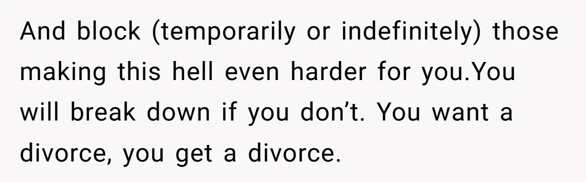 And block (temporarily or indefinitely) those making this hell even harder for you.You will break down if you don’t. You want a divorce, you get a divorce.