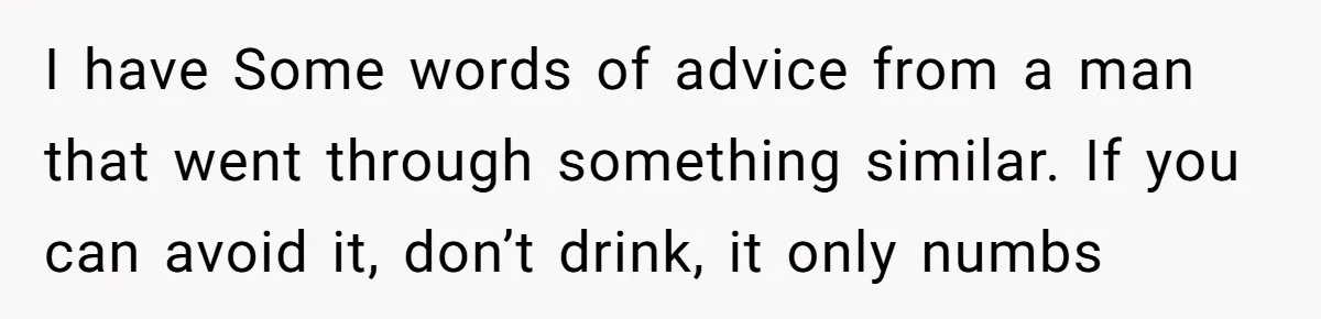 I have Some words of advice from a man that went through something similar. If you can avoid it, don’t drink, it only numbs