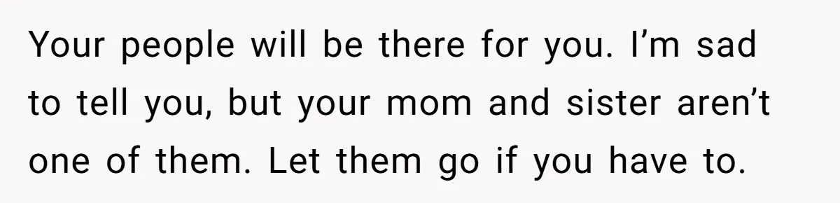 Your people will be there for you. I’m sad to tell you, but your mom and sister aren’t one of them. Let them go if you have to.