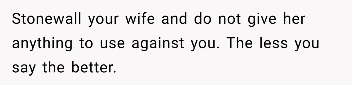 Stonewall your wife and do not give her anything to use against you. The less you say the better.