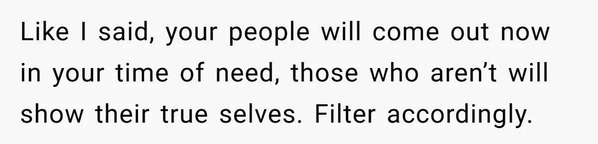Like I said, your people will come out now in your time of need, those who aren’t will show their true selves. Filter accordingly.