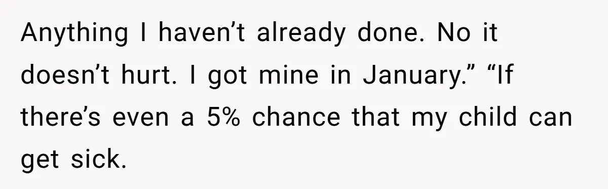 Anything I haven’t already done. No it doesn’t hurt. I got mine in January.” “If there’s even a 5% chance that my child can get sick.