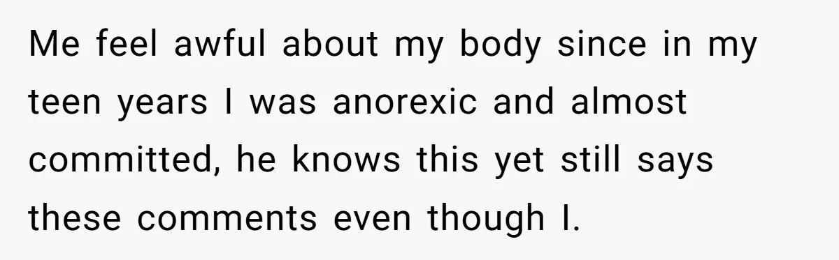 Me feel awful about my body since in my teen years I was anorexic and almost committed, he knows this yet still says these comments even though I.