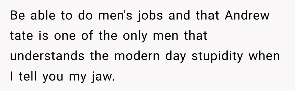 Be able to do men's jobs and that Andrew tate is one of the only men that understands the modern day stupidity when I tell you my jaw.