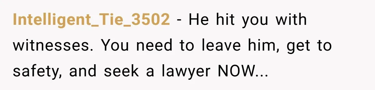 Intelligent_Tie_3502 − He hit you with witnesses. You need to leave him, get to safety, and seek a lawyer NOW...