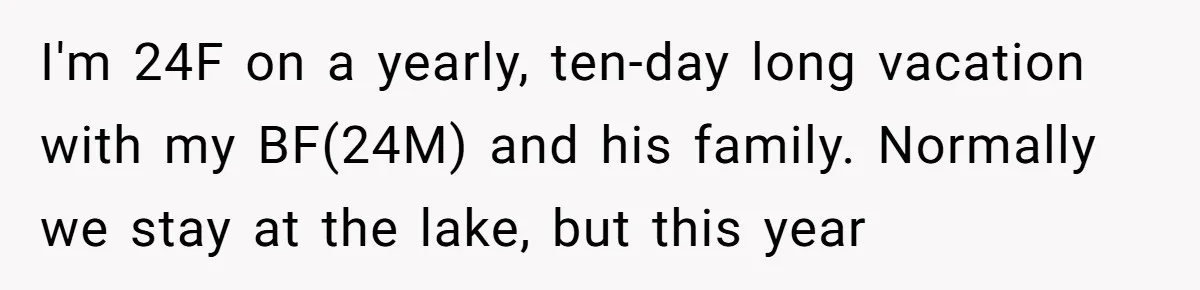 I'm 24F on a yearly, ten-day long vacation with my BF(24M) and his family. Normally we stay at the lake, but this year