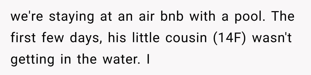 we're staying at an air bnb with a pool. The first few days, his little cousin (14F) wasn't getting in the water. I