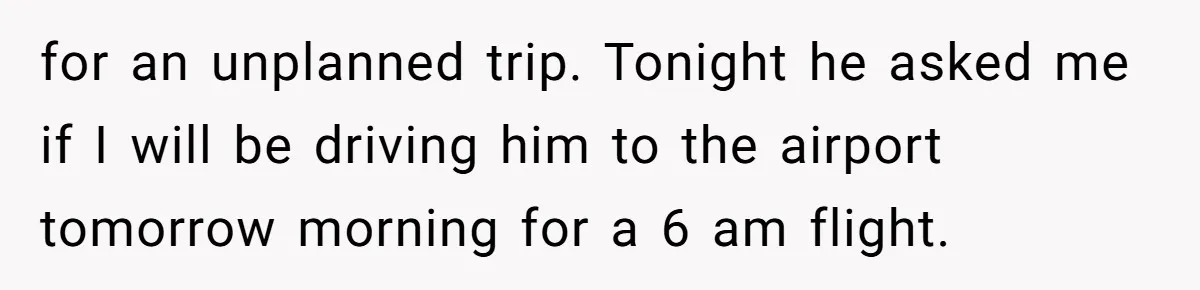 Busy Mom Rejects 3:30 AM Airport Run for Husband Who Is Leaving on a Secret Family Trip for an unplanned trip. Tonight he asked me if I will be driving him to the airport tomorrow morning for a 6 am flight.