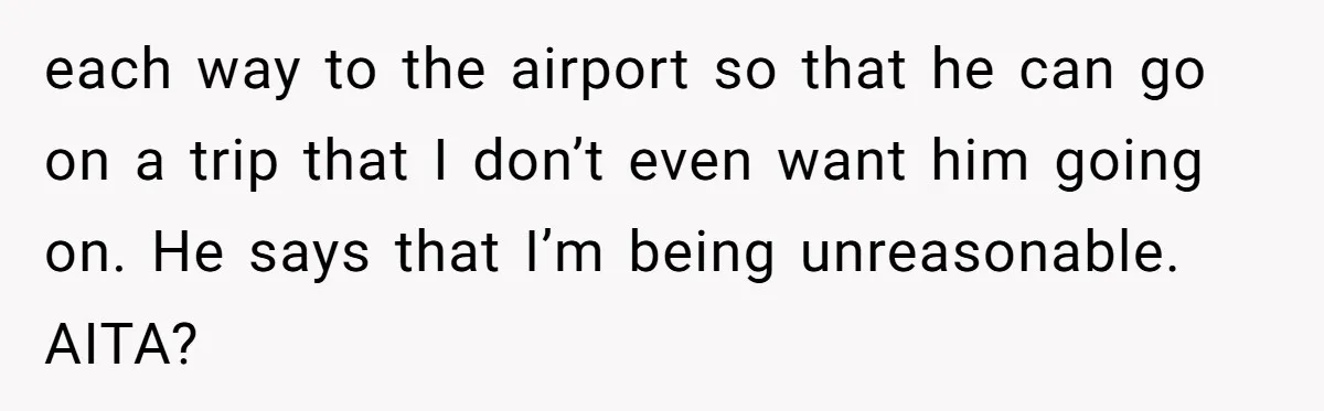 Busy Mom Rejects 3:30 AM Airport Run for Husband Who Is Leaving on a Secret Family Trip each way to the airport so that he can go on a trip that I don’t even want him going on. He says that I’m being unreasonable. AITA?