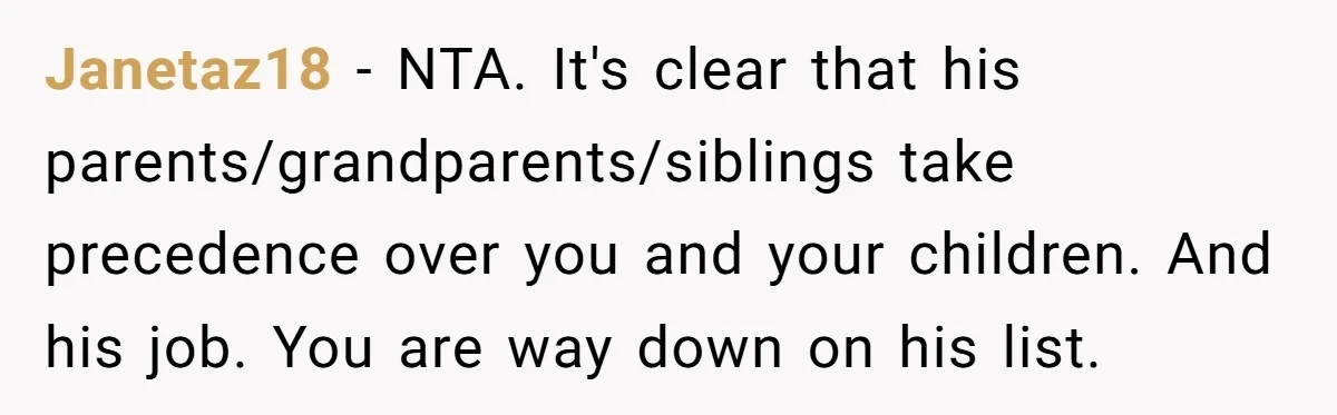 Busy Mom Rejects 3:30 AM Airport Run for Husband Who Is Leaving on a Secret Family Trip Janetaz18 − NTA. It's clear that his parents/grandparents/siblings take precedence over you and your children. And his job. You are way down on his list.