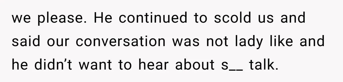 we please. He continued to scold us and said our conversation was not lady like and he didn’t want to hear about s__ talk.