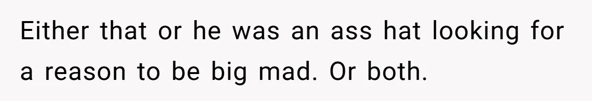 Either that or he was an ass hat looking for a reason to be big mad. Or both.