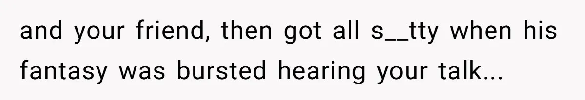 and your friend, then got all s__tty when his fantasy was bursted hearing your talk...