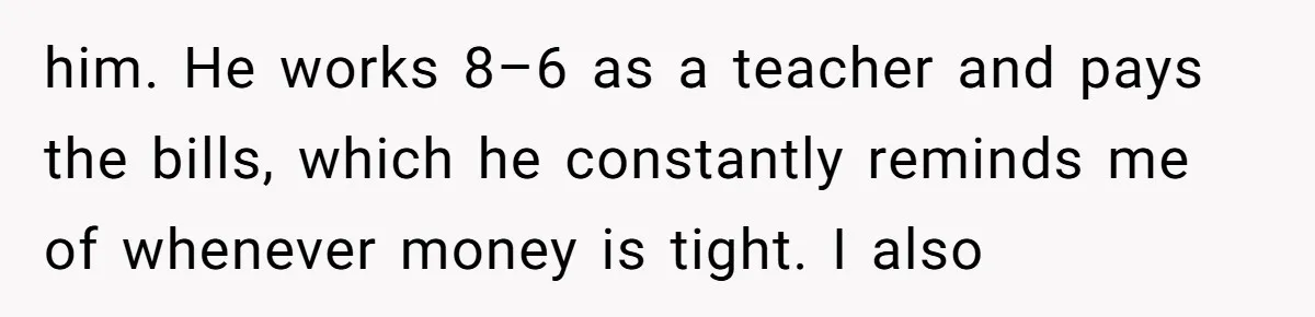 him. He works 8–6 as a teacher and pays the bills, which he constantly reminds me of whenever money is tight. I also