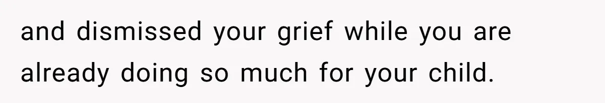 and dismissed your grief while you are already doing so much for your child.