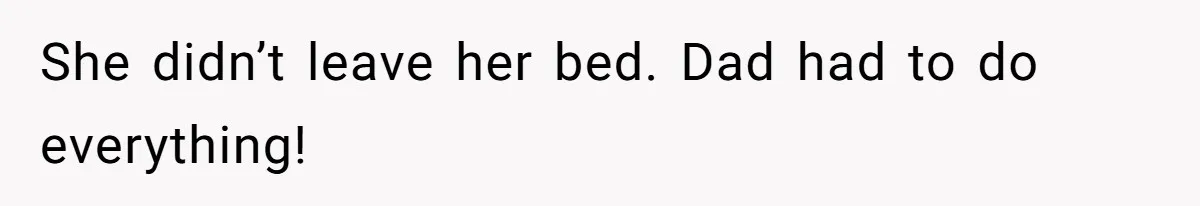She didn’t leave her bed. Dad had to do everything!