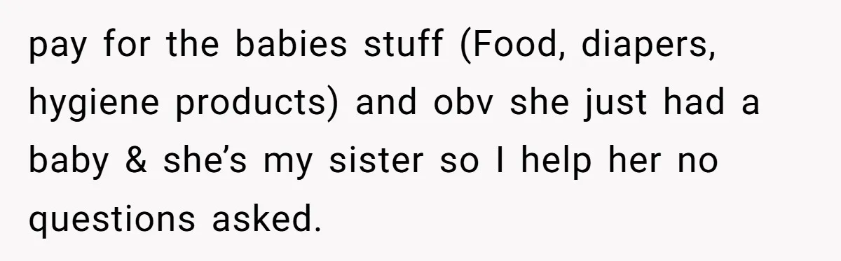 pay for the babies stuff (Food, diapers, hygiene products) and obv she just had a baby & she’s my sister so I help her no questions asked.