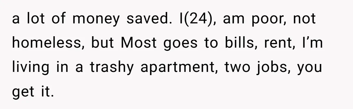 a lot of money saved. I(24), am poor, not homeless, but Most goes to bills, rent, I’m living in a trashy apartment, two jobs, you get it.