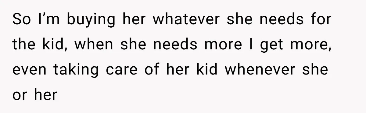 So I’m buying her whatever she needs for the kid, when she needs more I get more, even taking care of her kid whenever she or her