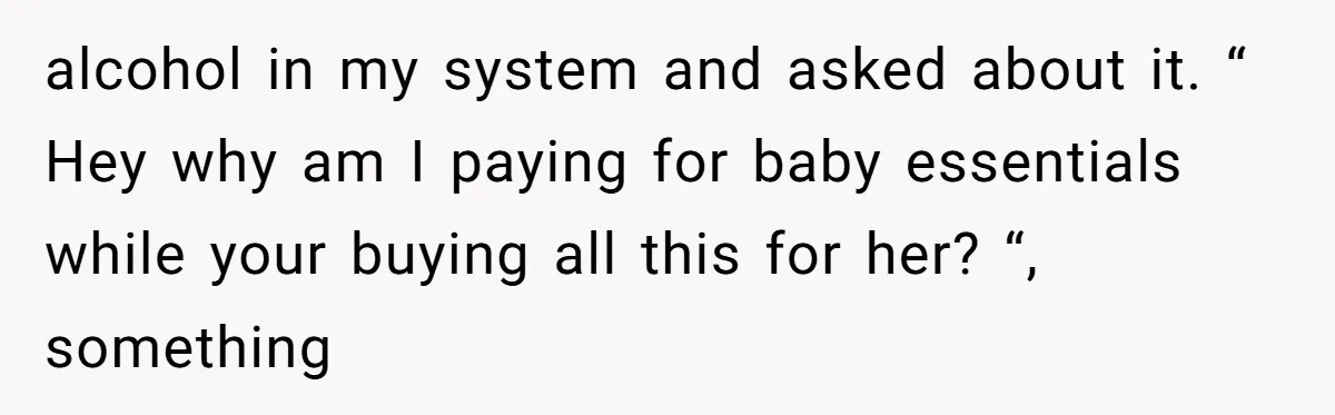 alcohol in my system and asked about it. “ Hey why am I paying for baby essentials while your buying all this for her? “, something