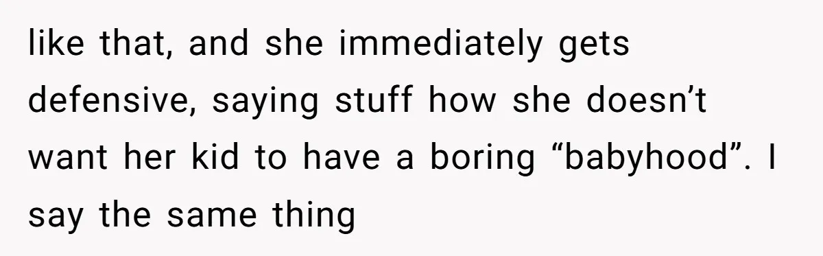 like that, and she immediately gets defensive, saying stuff how she doesn’t want her kid to have a boring “babyhood”. I say the same thing