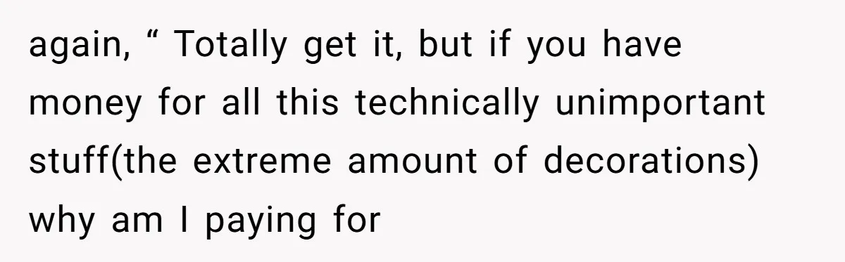 again, “ Totally get it, but if you have money for all this technically unimportant stuff(the extreme amount of decorations) why am I paying for