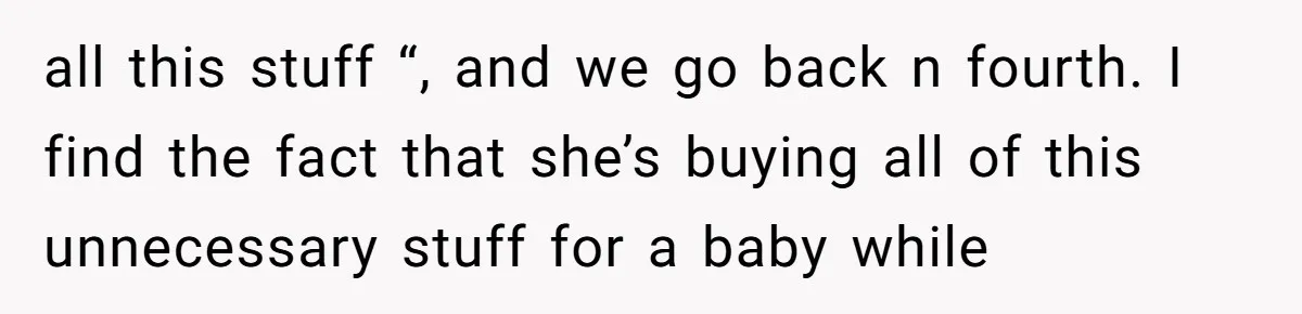 all this stuff “, and we go back n fourth. I find the fact that she’s buying all of this unnecessary stuff for a baby while