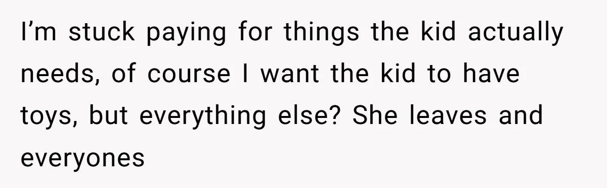 I’m stuck paying for things the kid actually needs, of course I want the kid to have toys, but everything else? She leaves and everyones