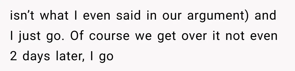 isn’t what I even said in our argument) and I just go. Of course we get over it not even 2 days later, I go