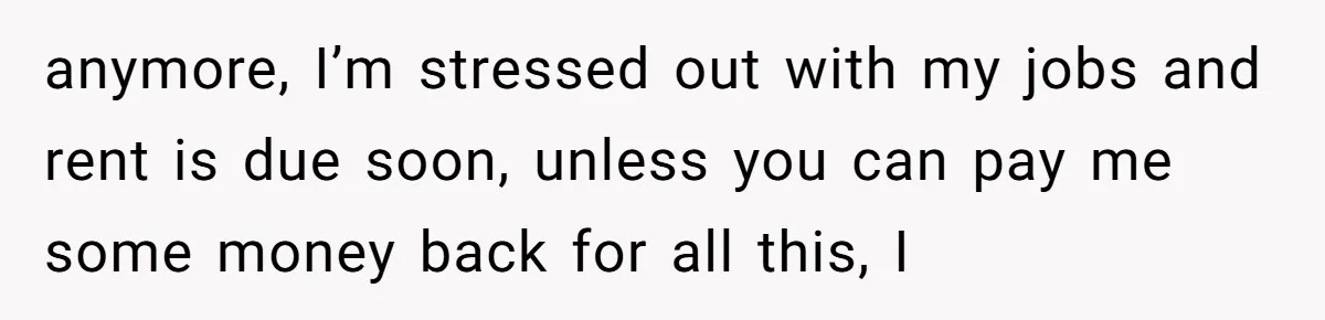 anymore, I’m stressed out with my jobs and rent is due soon, unless you can pay me some money back for all this, I