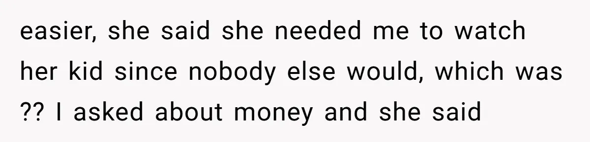 easier, she said she needed me to watch her kid since nobody else would, which was ?? I asked about money and she said