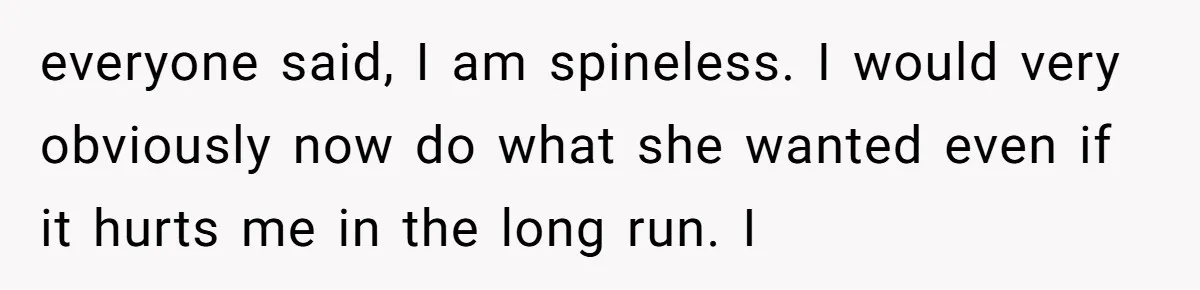 everyone said, I am spineless. I would very obviously now do what she wanted even if it hurts me in the long run. I