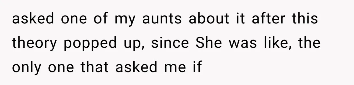asked one of my aunts about it after this theory popped up, since She was like, the only one that asked me if