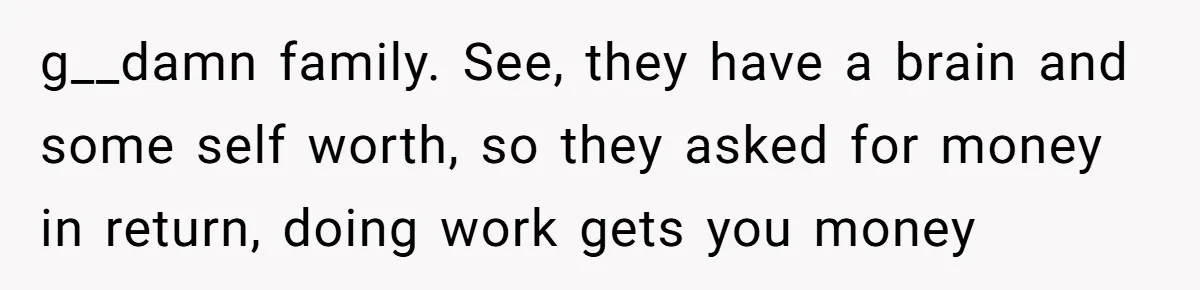 g__damn family. See, they have a brain and some self worth, so they asked for money in return, doing work gets you money
