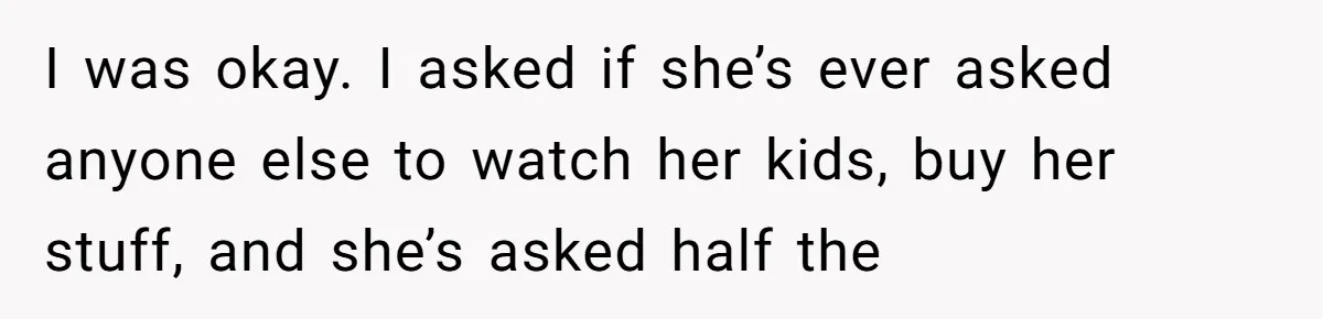 I was okay. I asked if she’s ever asked anyone else to watch her kids, buy her stuff, and she’s asked half the