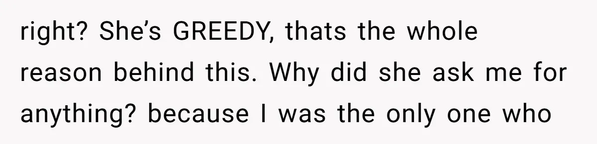 right? She’s GREEDY, thats the whole reason behind this. Why did she ask me for anything? because I was the only one who
